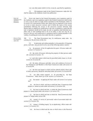 (ze) any other matter which is to be, or may be, specified by regulations.

                              (3)      All regulations made by the Central Commission under this Act
                    shall be subject to the conditions of previous publication.


Rules and           179.      Every rule made by the Central Government, every regulation made by          .
regulations to be   the Authority, and every regulation made by the Central Commission shall be laid,
laid before
Parliament.         as soon as may be after it is made, before each House of the Parliament, while it is
                    in session, for a total period of thirty days which may be comprised in one session
                    or in two or more successive sessions, and if, before the expiry of the session
                    immediately following the session or the successive sessions aforesaid, both
                    Houses agree in making any modification in the rule or regulation or agree that the
                    rule or regulation should not be made, the rule or regulation shall thereafter have
                    effect only in such modified form or be of no effect, as the case may be; so,
                    however, that any such modification or annulment shall be without prejudice to the
                    validity of anything previously done under that rule or regulation.

Powers of State     180.     (1)      The State Government may, by notification, make rules          for   .
Governments to
                    carrying out the provisions of this Act.
make rules

                            (2)      In particular and without prejudice to the generality of foregoing
                    power, such rules may provide for all or any of the following matters, namely: -

                             (a) the payment of fees for application for grant of licence under sub-
                           section (1) of section 15;

                              (b) the works of licensees affecting the property of other persons under
                        sub- section(2) of section 67;

                              (c) such other matters which may be prescribed under clause (c) of sub-
                        section (2) of section 68;

                              (d) the salary, allowances and other terms and conditions of service of
                        the Chairperson and Members of the State Commission under sub-section (2)
                        of section 89;

                               (e) the form and manner in which and the authority before whom oath
                        of office and secrecy should be subscribed under sub-section (3) of section 89;

                            (f)   any other matter required to be prescribed by               the State
                        Commission under clause (g) of sub- section (1) of section 94;

                              (g)   the manner of applying the Fund under sub-section (3) of section
                           103;

                               (h) the form in which and time at which the State Commission shall
                           prepare its annual accounts under sub-section (1) of section 104;

                               (i) the form in which and time at which the State Commission shall
                    prepare its annual report under sub-section (1) of section 105;

                               (j)  the form in which and time at which the State Commission shall
                    prepare its budget under section 106;

                               (k) manner of service of provisional order of assessment under sub-
                    section (2) of section 126;

                               (l) manner of holding inquiry by an adjudicating officer under sub-
                    section (1) of section 143;

                              (m)    the form in which and the time at which notice to the Electrical

                                                              79
 
