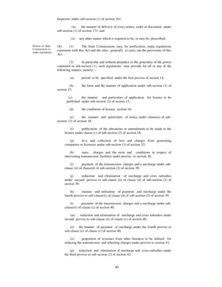 Inspector under sub-section (1) of section 161;

                              (n)     the manner of delivery of every notice, order or document under
                    sub-section (1) of section 171; and

                              (o)   any other matter which is required to be, or may be, prescribed.

Powers of State     181.     (1)      The State Commissions may, by notification, make regulations
Commissions to      consistent with this Act and the rules generally to carry out the provisions of this
make regulations.
                    Act.

                            (2)       In particular and without prejudice to the generality of the power
                    contained in sub-section (1), such regulations may provide for all or any of the
                    following matters, namely: -

                             (a)      period to be specified under the first proviso of section 14;

                             (b)      the form and the manner of application under sub-section (1) of
                    section 15;

                            (c)      the manner and particulars of application for licence to be
                           published under sub-section (2) of section 15;

                             (d)      the conditions of licence section 16;

                             (e)      the manner and particulars of notice under clause(a) of sub-
                    section (2) of section 18;

                             (f)     publication of the alterations or amendments to be made in the
                         licence under clause (c) of sub-section (2) of section 18;

                            (g)     levy and collection of fees and charges from generating
                         companies or licensees under sub-section (3) of section 32;

                             (h)      rates, charges and the term and conditions in respect of
                         intervening transmission facilities under proviso to section 36;

                             (i)       payment of the transmission charges and a surcharge under sub-
                         clause (ii) of clause(d) of sub-section (2) of section 39;

                             (j)     reduction and elimination of surcharge and cross subsidies
                         under second proviso to sub-clause (ii) of clause (d) of sub-section (2) of
                         section 39;

                             (k)     manner and utilisation of payment and surcharge under the
                         fourth proviso to sub-clause(ii) of clause (d) of sub-section (2) of section 39;

                             (l)       payment of the transmission charges and a surcharge under sub-
                         clause(ii) of clause (c) of section 40;

                             (m)   reduction and elimination of surcharge and cross subsidies under
                         second proviso to sub-clause (ii) of clause (c) of section 40;

                             (n) the manner of payment of surcharge under the fourth proviso to
                         sub-clause (ii) of clause (c) of section 40;

                             (o)     proportion of revenues from other business to be utilised for
                         reducing the transmission and wheeling charges under proviso to section 41;

                              (p) reduction and elimination of surcharge and cross-subsidies under
                         the third proviso to sub-section (2) of section 42;


                                                              80
 