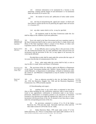 (zl)     minimum information to be maintained by a licensee or the
                         generating company and the manner of such information to be maintained
                         under sub-section (8) of section 128;

                            (zm)       the manner of service and publication of notice under section
                         130;

                             (zn) the form of and preferring the appeal and manner in which such
                         form shall be verified and the fee for preferring the appeal under sub-section
                         (1) of section 127;


                             (zo)   any other matter which is to be, or may be, specified.

                              (3)      All regulations made by the State Commission under this Act
                    shall be subject to the condition of previous publication.

                                                                                                            .
Rules and           182.     Every rule made by the State Government and every regulation made by
regulations to be
laid before State   the State Commission shall be laid, as soon as may be after it is made, before each
Legislature         House of the State Legislature where it consists of two Houses, or where such
                    Legislature consists of one House, before that House.

Power to remove     183.     (1)      If any difficulty arises in giving effect to the provisions of this
difficulties.       Act, the Central Government may, by order published, make such provisions not
                    inconsistent with the provisions of this Act, as may appear to be necessary for
                    removing the difficulty:

                            Provided that no order shall be made under this section after the expiry of
                    two years from the date of commencement of this Act.

                            (2)        Every order made under this section shall be laid, as soon as
                    may be after it is made, before each House’ of Parliament.

Provisions of Act   184.     The provisions of this Act shall not apply to the Ministry or Department
not to apply in     of the Central Government dealing with Defence, Atomic Energy or such other
certain cases.      similar Ministries or Departments or undertakings or Boards or institutions under
                    the control of such Ministries or Departments as may be notified by the Central
                    Government.


Repeal and          185.    (1)     Save as otherwise provided in this Act, the Indian Electricity          9 of 1910.
saving.             Act, 1910, the Electricity (Supply) Act, 1948 and the Electricity Regulatory            54 of 1948.
                                                                                                            14 of 1998.
                    Commissions Act, 1998 are hereby repealed.

                            (2) Notwithstanding such repeal, -

                             (a)       anything done or any action taken or purported to have been
                    done or taken including any rule, notification, inspection, order or notice made or
                    issued or any appointment, confirmation or declaration made or any licence,
                    permission, authorisation or exemption granted or any document or instrument            9 of 1910
                    executed or any direction given under the repealed laws shall, in so far as it is not
                    inconsistent with the provisions of this Act, be deemed to have been done or taken
                    under the corresponding provisions of this Act.

                             (b)      the provisions contained in sections 12 to 18 of the Indian
                        Electricity Act, 1910 and rules made thereunder shall have effect until the         9 of 1910
                        rules under section 67 to 69 of this Act are made;.

                               (c)      Indian Electricity Rules, 1956 made under section 37 of the
                    Indian Electricity Act, 1910 as it stood before such repeal shall continue to be in
                    force till the regulations under section 53 of this Act are made.
                                                                 82
 