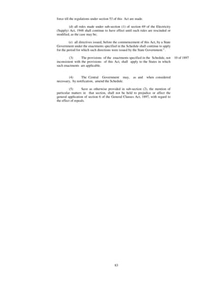 force till the regulations under section 53 of this Act are made.

        (d) all rules made under sub-section (1) of section 69 of the Electricity
(Supply) Act, 1948 shall continue to have effect until such rules are rescinded or
modified, as the case may be;

         (e) all directives issued, before the commencement of this Act, by a State
Government under the enactments specified in the Schedule shall continue to apply
for the period for which such directions were issued by the State Government.” .

         (3)      The provisions of the enactments specified in the Schedule, not     10 of 1897
inconsistent with the provisions of this Act, shall apply to the States in which
such enactments are applicable.


        (4)      The Central Government may,             as and     when considered
necessary, by notification, amend the Schedule.

         (5)       Save as otherwise provided in sub-section (2), the mention of
particular matters in that section, shall not be held to prejudice or affect the
general application of section 6 of the General Clauses Act, 1897, with regard to
the effect of repeals.




                                           83
 