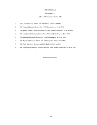 THE SCHEDULE

                                             ENACTMENTS

                                    ( See sub-Section (3) of Section 185)



1.   The Orissa Electricity Reform Act, 1995 (Orissa Act no. 2 of 1996)

2.   The Haryana Electricity Reform Act, 1997 (Haryana Act no. 10 of 1998)

3.   The Andhra Pradesh Electricity Reform Act, 1998 (Andhra Pradesh Act no. 30 of 1998)

4.   The Uttar Pradesh Electricity Reform Act, 1999 (Uttar Pradesh Act no. 24 of 1999)

5.   The Karnataka Electricity Reform Act, 1999 (Karnataka Act no. 25 of 1999)

6.   The Rajasthan Electricity Reform Act, 1999 (Rajasthan Act no. 23 of 1999)

7.   The Delhi Electricity Reforms Act, 2000 (Delhi Act No.2 of 2001)

8.   The Madhya Pradesh Vidyut Sudhar Adhiniyam, 2000 (Madhya Pradesh Act No. 4 of 2001)




                                          *******************




                                                      84
 
