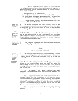 Provided that the Authority in preparing the National Electricity
                      Plan shall publish the draft National Electricity Plan and invite suggestions and
                      objections thereon from licensees, generating companies and the public within such
                      time as may be prescribed:

                                Provided further that the Authority shall -
                          (a)    notify the plan after obtaining the approval of the Central Government;
                          (b)    revise the plan incorporating therein the directions, if any, given by the
                                 Central Government while granting approval under clause (a).

                                (5) The Authority may review or revise the National Electricity Plan in
                      accordance with the National Electricity Policy.

 National policy       4.      The Central Government shall, after consultation with the State
 on stand alone       Governments, prepare and notify a national policy, permitting stand alone systems
 systems for
 rural areas and      (including those based on renewable sources of energy and non-conventional
 non-                 sources of energy ) for rural areas.
 conventional
 energy systems.

 National policy      5. The Central Government shall also formulate a national policy, in consultation
 on                   with the State Governments and the State Commissions, for rural electrification
 electrification      and for bulk purchase of power and management of local distribution in rural areas
 and local            through Panchayat Institutions, users’ associations, co-operative socities, non-
 distribution in
 rural areas.         Governmental organisations or franchisees.


 Obligations to
                      6.         The Appropriate Government shall endeavour to supply electricity to
 supply electricity
 to rural areas.      all areas including villages and hamlets.


                                                            PART III

                                              GENERATION OF ELECTRICITY

 Generating           7.        Any generating company may establish, operate and maintain a generating
 Company and            station without obtaining a licence under this Act if it complies with the technical
 requirement for        standards relating to connectivity with the grid referred to in clause (b) of
 setting up of
 generating             section 73.
 station

Hydro-electric        8. (1) Notwithstanding anything contained in section 7, any generating company
generation
                      intending to set-up a hydro-generating station shall prepare and submit to the
                      Authority for its concurrence, a scheme estimated to involve a capital expenditure
                      exceeding such sum, as may be fixed by the Central Government, from time to
                      time, by notification.

                               (2)     The Authority shall, before concurring in any scheme
                      submitted to it under sub-section (1) have particular regard to, whether or not in
                      its opinion,-

                               (a)      the proposed river-works will prejudice the prospects for the best
                      ultimate development of the river or its tributaries for power generation, consistent
                      with the requirements of drinking water, irrigation, navigation, flood-control, or
                      other public purposes, and for this purpose the Authority shall satisfy itself, after
                      consultation with the State Government, the Central Government, or such other
                      agencies as it may deem appropriate, that an adequate study has been made of the
                      optimum location of dams and other river-works;

                               (b)       the proposed scheme meets, the norms regarding dam design
                      and safety.



                                                                 9
 