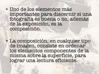 • Uno de los elementos más
importantes para discernir si una
fotografía es buena o no, además
de la exposición, es la
composición.
• La composición, en cualquier tipo
de imagen, consiste en ordenar
los elementos componentes de la
misma sobre la superficie, para
lograr una lectura eficiente.
 