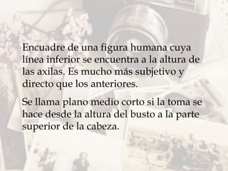 Encuadre de una figura humana cuya
línea inferior se encuentra a la altura de
las axilas. Es mucho más subjetivo y
directo que los anteriores.
Se llama plano medio corto si la toma se
hace desde la altura del busto a la parte
superior de la cabeza.
 