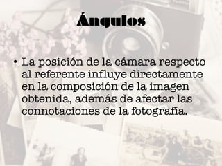 Ángulos
• La posición de la cámara respecto
al referente influye directamente
en la composición de la imagen
obtenida, además de afectar las
connotaciones de la fotografía.
 