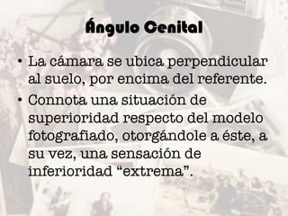 Ángulo Cenital
• La cámara se ubica perpendicular
al suelo, por encima del referente.
• Connota una situación de
superioridad respecto del modelo
fotografiado, otorgándole a éste, a
su vez, una sensación de
inferioridad “extrema”.
 
