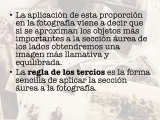 • La aplicación de esta proporción
en la fotografía viene a decir que
si se aproximan los objetos más
importantes a la sección áurea de
los lados obtendremos una
imagen más llamativa y
equilibrada.
• La regla de los tercios es la forma
sencilla de aplicar la sección
áurea a la fotografía.
 