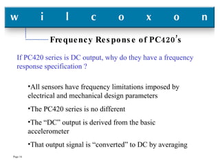 Frequency Response of PC420’s If PC420 series is DC output, why do they have a frequency response specification ? All sensors have frequency limitations imposed by electrical and mechanical design parameters The PC420 series is no different The “DC” output is derived from the basic accelerometer That output signal is “converted” to DC by averaging 