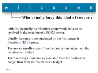 Who usually buys this kind of sensor ? Initially, the predictive vibration group would have to be involved in the selection of a PC420 sensor. Usually the sensors are purchased by the Instrument & Electronic ( I&E ) group. The money usually comes from the production budget, not the maintenance budget. There is always more money available from the production budget than from the maintenance budget. 