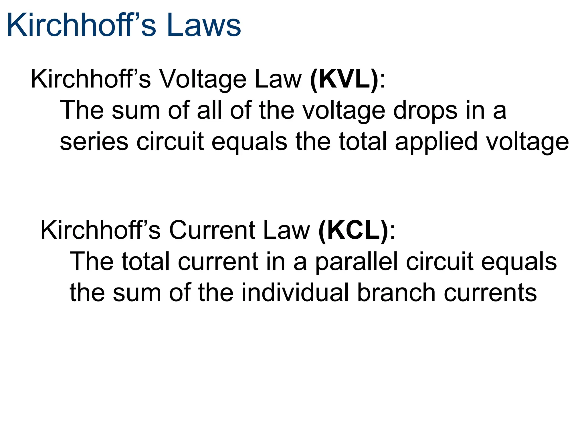 Kirchhoff’s Laws
Kirchhoff’s Voltage Law (KVL):
The sum of all of the voltage drops in a
series circuit equals the total applied voltage
Kirchhoff’s Current Law (KCL):
The total current in a parallel circuit equals
the sum of the individual branch currents
 