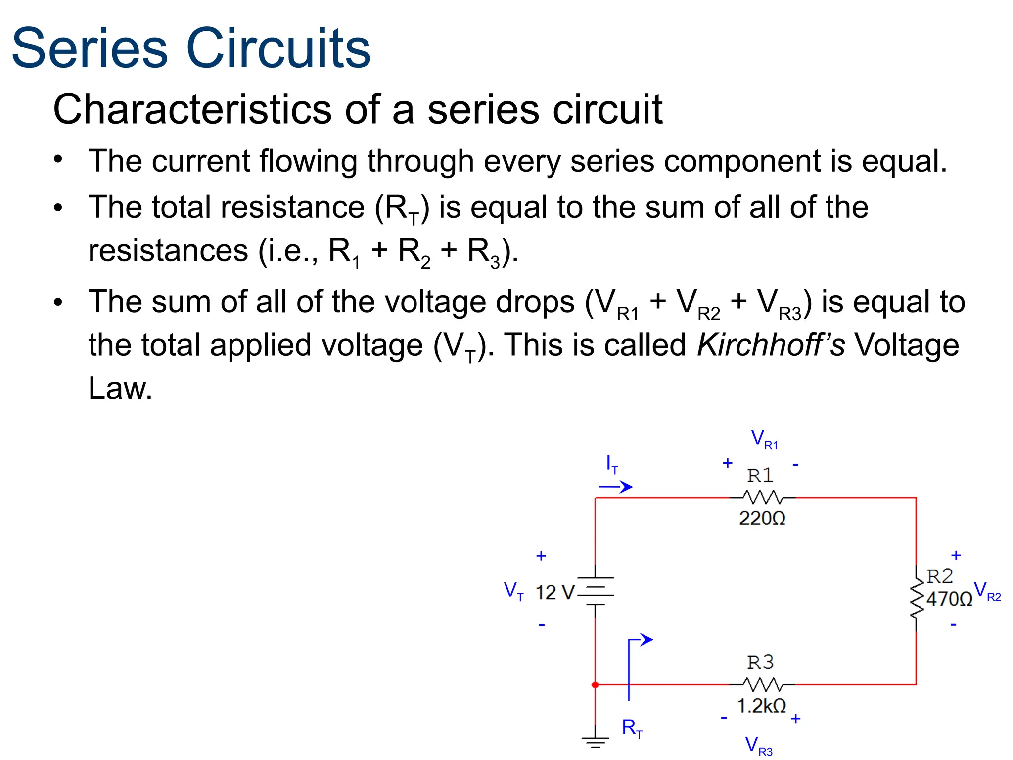 Characteristics of a series circuit
• The current flowing through every series component is equal.
• The total resistance (RT) is equal to the sum of all of the
resistances (i.e., R1 + R2 + R3).
• The sum of all of the voltage drops (VR1 + VR2 + VR3) is equal to
the total applied voltage (VT). This is called Kirchhoff’s Voltage
Law.
VT
+
-
VR2
+
-
VR1
+ -
VR3
+
-
RT
IT
Series Circuits
 