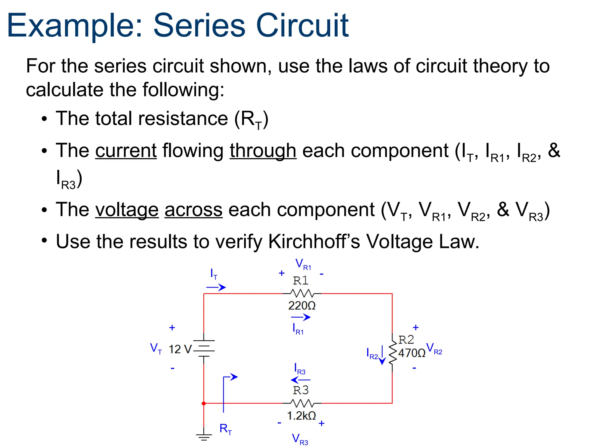 Example: Series Circuit
For the series circuit shown, use the laws of circuit theory to
calculate the following:
• The total resistance (RT)
• The current flowing through each component (IT, IR1, IR2, &
IR3)
• The voltage across each component (VT, VR1, VR2, & VR3)
• Use the results to verify Kirchhoff’s Voltage Law.
VT
+
-
VR2
+
-
VR1
+ -
VR3
+
-
RT
IT
IR1
IR3
IR2
 