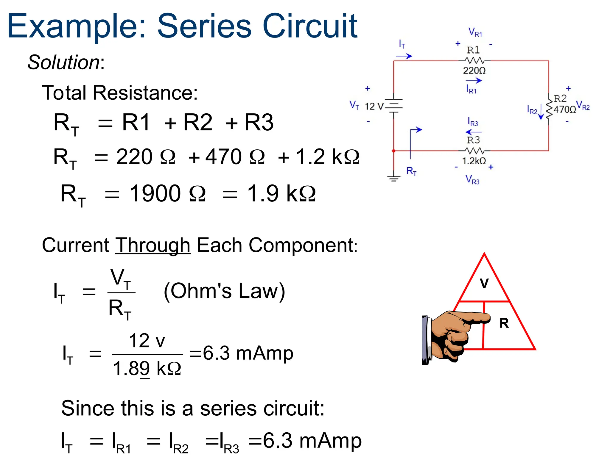 Solution:
V
I R
T
R R1 R2 R3
  
Total Resistance:
T
T
T
V
I (Ohm's Law)
R

Current Through Each Component:
Example: Series Circuit
T
R 220 470 1.2 k
     
   
T
R 1900 1.9 k
 

T
12 v
I 6.3 mAmp
1.89 k
   
T R1 R2 R3
Since this is a series circuit:
I I I I 6.3 mAmp
 