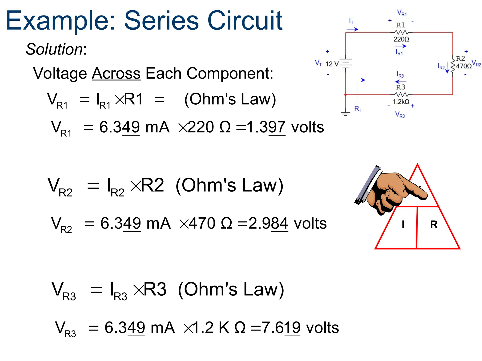 R1 R1
V I R1 (Ohm's Law)
  
Voltage Across Each Component:
V
I R
Example: Series Circuit
Solution:
  
R1
V 6.349 mA 220 Ω 1.397 volts
R2 R2
V I R2 (Ohm's Law)
 
  
R2
V 6.349 mA 470 Ω 2.984 volts
R3 R3
V I R3 (Ohm's Law)
 
  
R3
V 6.349 mA 1.2 K Ω 7.619 volts
 