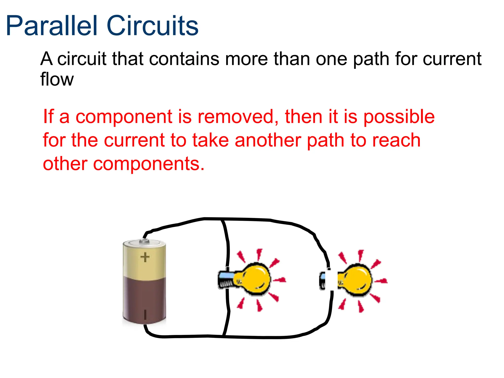 Parallel Circuits
A circuit that contains more than one path for current
flow
If a component is removed, then it is possible
for the current to take another path to reach
other components.
 