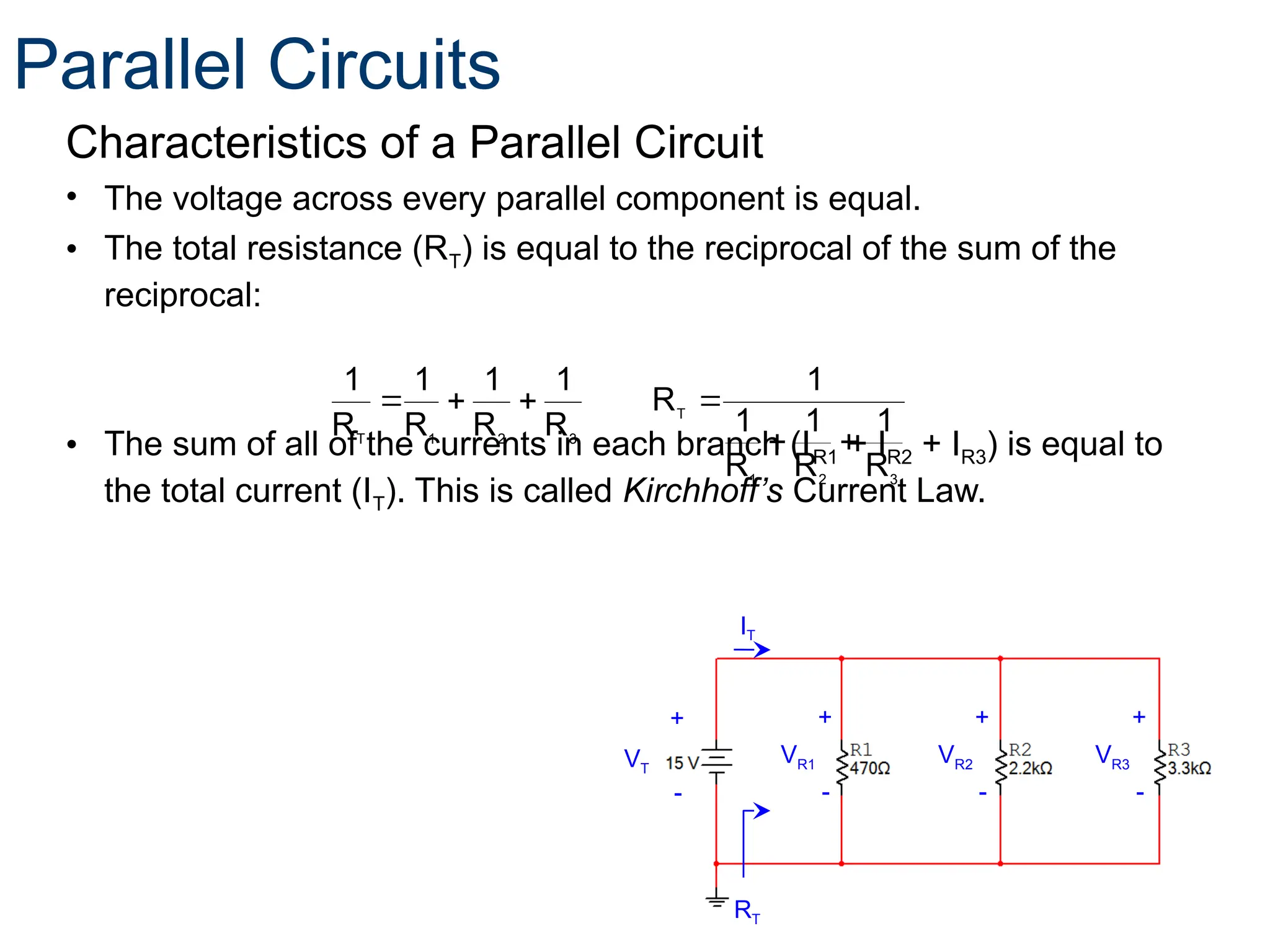Characteristics of a Parallel Circuit
• The voltage across every parallel component is equal.
• The total resistance (RT) is equal to the reciprocal of the sum of the
reciprocal:
• The sum of all of the currents in each branch (IR1 + IR2 + IR3) is equal to
the total current (IT). This is called Kirchhoff’s Current Law.
3
2
1
T
3
2
1
T
R
1
R
1
R
1
1
R
R
1
R
1
R
1
R
1






+
-
+
-
VR1
+
-
VR2 VR3
RT
VT
IT
+
-
Parallel Circuits
 
