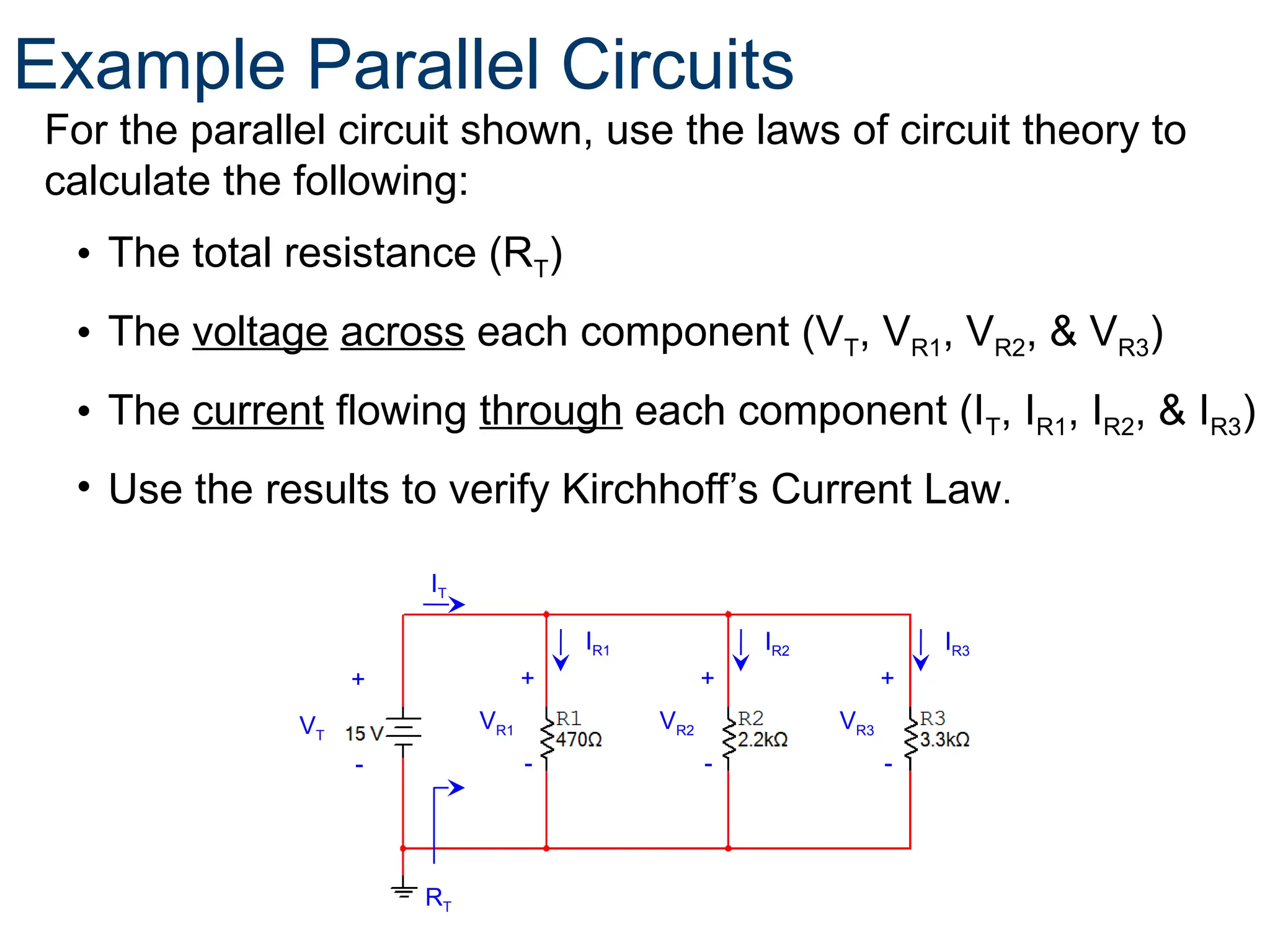 For the parallel circuit shown, use the laws of circuit theory to
calculate the following:
• The total resistance (RT)
• The voltage across each component (VT, VR1, VR2, & VR3)
• The current flowing through each component (IT, IR1, IR2, & IR3)
• Use the results to verify Kirchhoff’s Current Law.
42
+
-
+
-
VR1
+
-
VR2 VR3
RT
VT
IT
+
-
IR1 IR2 IR3
Example Parallel Circuits
 