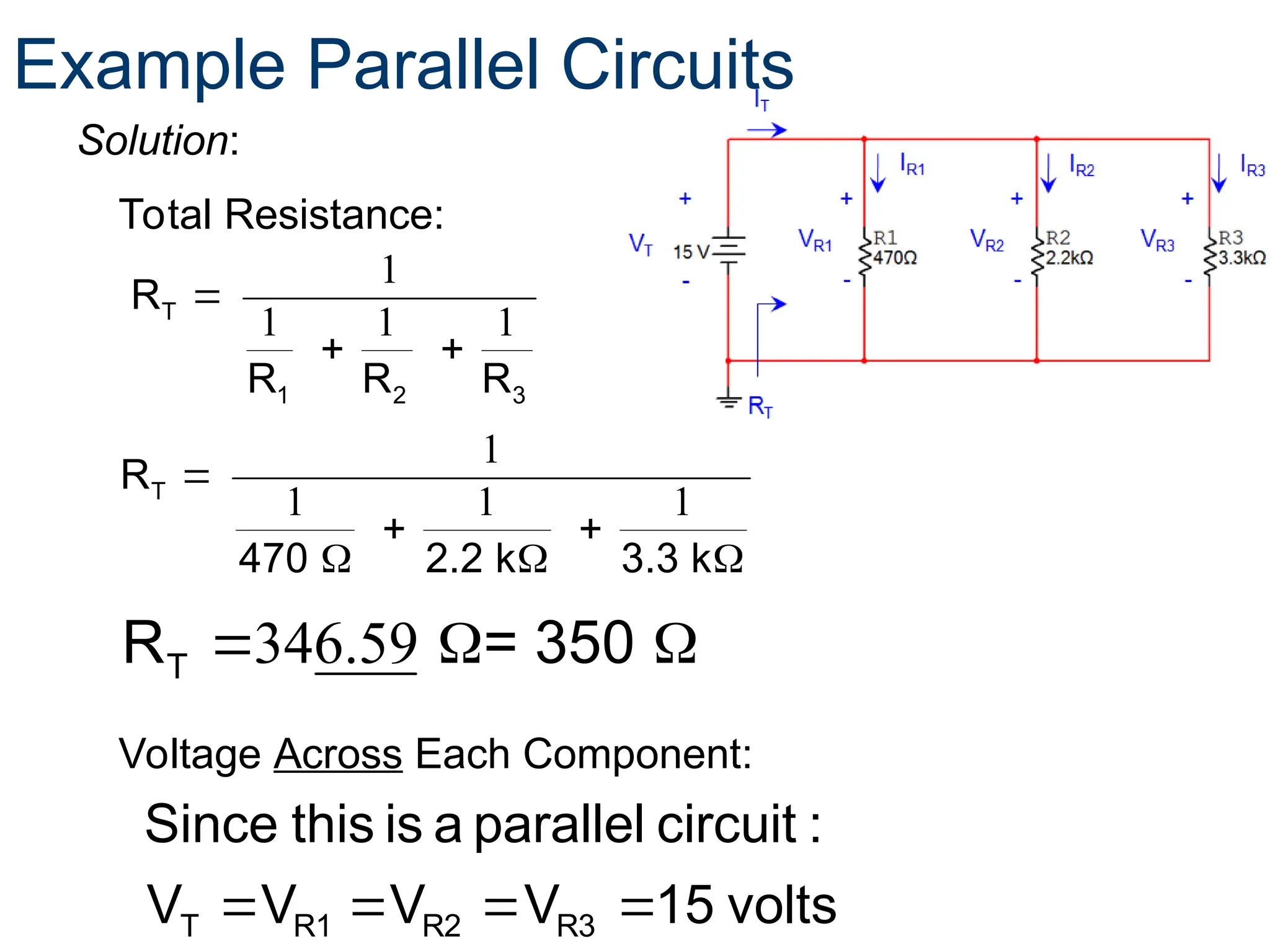 Total Resistance:
volts
15
V
V
V
V
:
circuit
parallel
a
is
this
Since
R3
R2
R1
T 



1
1 1 1
T
1 2 3
R
R R R

 
Voltage Across Each Component:
Solution:
Example Parallel Circuits
1
1 1 1
T
R
470 2.2 k 3.3 k

 
  
346.59
  
T
R = 350
 