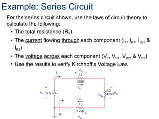 Example: Series Circuit
For the series circuit shown, use the laws of circuit theory to
calculate the following:
• The total resistance (RT)
• The current flowing through each component (IT, IR1, IR2, &
IR3)
• The voltage across each component (VT, VR1, VR2, & VR3)
• Use the results to verify Kirchhoff’s Voltage Law.
VT
+
-
VR2
+
-
VR1
+ -
VR3
+
-
RT
IT
IR1
IR3
IR2
 