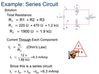 Solution:
V
I R
T
R R1 R2 R3
  
Total Resistance:
T
T
T
V
I (Ohm's Law)
R

Current Through Each Component:
Example: Series Circuit
T
R 220 470 1.2 k
     
   
T
R 1900 1.9 k
 

T
12 v
I 6.3 mAmp
1.89 k
   
T R1 R2 R3
Since this is a series circuit:
I I I I 6.3 mAmp
 
