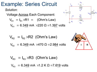R1 R1
V I R1 (Ohm's Law)
  
Voltage Across Each Component:
V
I R
Example: Series Circuit
Solution:
  
R1
V 6.349 mA 220 Ω 1.397 volts
R2 R2
V I R2 (Ohm's Law)
 
  
R2
V 6.349 mA 470 Ω 2.984 volts
R3 R3
V I R3 (Ohm's Law)
 
  
R3
V 6.349 mA 1.2 K Ω 7.619 volts
 