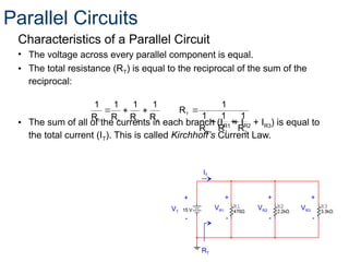 Characteristics of a Parallel Circuit
• The voltage across every parallel component is equal.
• The total resistance (RT) is equal to the reciprocal of the sum of the
reciprocal:
• The sum of all of the currents in each branch (IR1 + IR2 + IR3) is equal to
the total current (IT). This is called Kirchhoff’s Current Law.
3
2
1
T
3
2
1
T
R
1
R
1
R
1
1
R
R
1
R
1
R
1
R
1






+
-
+
-
VR1
+
-
VR2 VR3
RT
VT
IT
+
-
Parallel Circuits
 