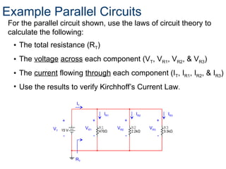 For the parallel circuit shown, use the laws of circuit theory to
calculate the following:
• The total resistance (RT)
• The voltage across each component (VT, VR1, VR2, & VR3)
• The current flowing through each component (IT, IR1, IR2, & IR3)
• Use the results to verify Kirchhoff’s Current Law.
42
+
-
+
-
VR1
+
-
VR2 VR3
RT
VT
IT
+
-
IR1 IR2 IR3
Example Parallel Circuits
 