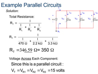 Total Resistance:
volts
15
V
V
V
V
:
circuit
parallel
a
is
this
Since
R3
R2
R1
T 



1
1 1 1
T
1 2 3
R
R R R

 
Voltage Across Each Component:
Solution:
Example Parallel Circuits
1
1 1 1
T
R
470 2.2 k 3.3 k

 
  
346.59
  
T
R = 350
 