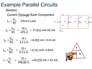 R1
R1
V
I (Ohm's Law)
R1

V
I R
Current Through Each Component:
Solution:
Example Parallel Circuits
  

R1
R1
V 15 v
I 31.915 mA=32 mA
R1 470
  

R2
R2
V 15 v
I 6.818 mA = 6.8 mA
R2 2.2 k
.545
  

R3
R3
V 15 v
I 4 mA= 4.5mA
R3 3.3 k
  

T
T
T
V 15 v
I 43.278 mA = 43 mA
R 346.59
 
