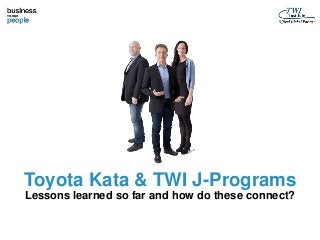 Toyota Kata & TWI J-Programs 
Lessons learned so far and how do these connect? 
 
