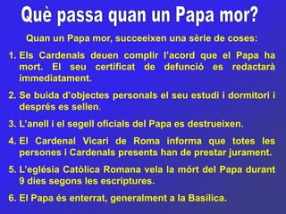 Quan un Papa mor, succeeixen una sèrie de coses:
1. Els Cardenals deuen complir l’acord que el Papa ha
   mort. El seu certificat de defunció es redactarà
   immediatament.
2. Se buida d’objectes personals el seu estudi i dormitori i
   després es sellen.
3. L’anell i el segell oficials del Papa es destrueixen.
4. El Cardenal Vicari de Roma informa que totes les
   persones i Cardenals presents han de prestar jurament.
5. L’eglésia Catòlica Romana vela la mórt del Papa durant
   9 dies segons les escriptures.
6. El Papa és enterrat, generalment a la Basílica.
 