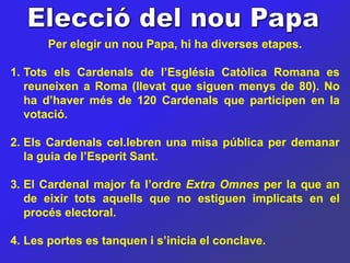 Per elegir un nou Papa, hi ha diverses etapes.

1. Tots els Cardenals de l’Església Catòlica Romana es
   reuneixen a Roma (llevat que siguen menys de 80). No
   ha d’haver més de 120 Cardenals que participen en la
   votació.

2. Els Cardenals cel.lebren una misa pública per demanar
   la guia de l’Esperit Sant.

3. El Cardenal major fa l’ordre Extra Omnes per la que an
   de eixir tots aquells que no estiguen implicats en el
   procés electoral.

4. Les portes es tanquen i s’inicia el conclave.
 