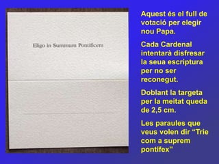Aquest és el full de
votació per elegir
nou Papa.
Cada Cardenal
intentarà disfresar
la seua escriptura
per no ser
reconegut.
Doblant la targeta
per la meitat queda
de 2,5 cm.
Les paraules que
veus volen dir “Trie
com a suprem
pontifex”
 