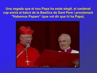 Una vegada que el nou Papa ha estat elegit, el cardenal
cap eixirà al balcó de la Basílica de Sant Pere i proclamarà
     "Habemus Papam“ (que vol dir que hi ha Papa).
 
