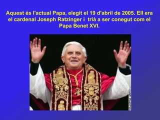 Aquest és l'actual Papa, elegit el 19 d'abril de 2005. Ell era
 el cardenal Joseph Ratzinger i trià a ser conegut com el
                     Papa Benet XVI.
 