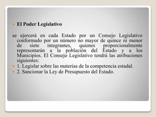  El Poder Legislativo 
se ejercerá en cada Estado por un Consejo Legislativo 
conformado por un número no mayor de quince ni menor 
de siete integrantes, quienes proporcionalmente 
representarán a la población del Estado y a los 
Municipios. El Consejo Legislativo tendrá las atribuciones 
siguientes: 
 1. Legislar sobre las materias de la competencia estadal. 
 2. Sancionar la Ley de Presupuesto del Estado. 
 
