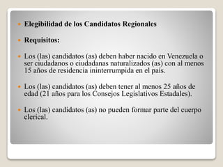  Elegibilidad de los Candidatos Regionales 
 Requisitos: 
 Los (las) candidatos (as) deben haber nacido en Venezuela o 
ser ciudadanos o ciudadanas naturalizados (as) con al menos 
15 años de residencia ininterrumpida en el país. 
 Los (las) candidatos (as) deben tener al menos 25 años de 
edad (21 años para los Consejos Legislativos Estadales). 
 Los (las) candidatos (as) no pueden formar parte del cuerpo 
clerical. 
 