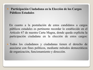  Participación Ciudadana en la Elección de los Cargos 
Públicos Estadales 
En cuanto a la postulación de estos candidatos a cargos 
públicos estadales es pertinente recordar lo establecido en el 
Artículo 67 de nuestra Carta Magna, donde queda explícita la 
participación ciudadana en la elección de estos cargos: 
 Todos los ciudadanos y ciudadanas tienen el derecho de 
asociarse con fines políticos, mediante métodos democráticos 
de organización, funcionamiento y dirección. 
 