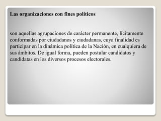 Las organizaciones con fines políticos 
son aquellas agrupaciones de carácter permanente, lícitamente 
conformadas por ciudadanos y ciudadanas, cuya finalidad es 
participar en la dinámica política de la Nación, en cualquiera de 
sus ámbitos. De igual forma, pueden postular candidatos y 
candidatas en los diversos procesos electorales. 
 