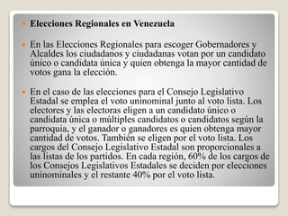  Elecciones Regionales en Venezuela 
 En las Elecciones Regionales para escoger Gobernadores y 
Alcaldes los ciudadanos y ciudadanas votan por un candidato 
único o candidata única y quien obtenga la mayor cantidad de 
votos gana la elección. 
 En el caso de las elecciones para el Consejo Legislativo 
Estadal se emplea el voto uninominal junto al voto lista. Los 
electores y las electoras eligen a un candidato único o 
candidata única o múltiples candidatos o candidatos según la 
parroquia, y el ganador o ganadores es quien obtenga mayor 
cantidad de votos. También se eligen por el voto lista. Los 
cargos del Consejo Legislativo Estadal son proporcionales a 
las listas de los partidos. En cada región, 60% de los cargos de 
los Consejos Legislativos Estadales se deciden por elecciones 
uninominales y el restante 40% por el voto lista. 
