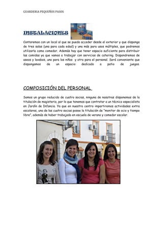 GUARDERIA PEQUEÑOS PASOS




INSTALACIONES
Contaremos con un local al que se pueda acceder desde el exterior y que disponga
de tres salas (una para cada edad) y una más para usos múltiples, que podremos
utilizarla como comedor. Además hay que tener espacio suficiente para distribuir
las comidas ya que vamos a trabajar con servicios de catering. Dispondremos de
aseos y lavabos, uno para los niños y otro para el personal. Será conveniente que
dispongamos      de    un     espacio    dedicado     a    patio    de     juegos.




COMPOSICIÓN DEL PERSONAL
Somos un grupo reducido de cuatro socias, ninguna de nosotras disponemos de la
titulación de magisterio, por lo que tenemos que contratar a un técnico especialista
en Jardín de Infancia. Ya que en nuestro centro impartiremos actividades extra
escolares, una de las cuatro socias posee la titulación de “monitor de ocio y tiempo
libre”, además de haber trabajado en escuela de verano y comedor escolar.
 