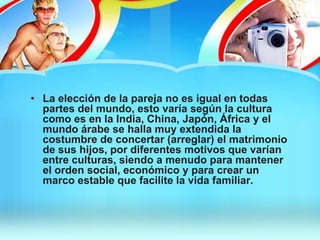 • La elección de la pareja no es igual en todas
partes del mundo, esto varía según la cultura
como es en la India, China, Japón, África y el
mundo árabe se halla muy extendida la
costumbre de concertar (arreglar) el matrimonio
de sus hijos, por diferentes motivos que varían
entre culturas, siendo a menudo para mantener
el orden social, económico y para crear un
marco estable que facilite la vida familiar.
 