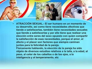 • ATRACCIÓN SEXUAL.- El ser humano en un momento de
su desarrollo, así como tiene necesidades afectivas que
tiende a satisfacerlas, también tiene necesidades sexuales
que tiende a satisfacerlas y por ello tiene que realizar una
elección entre seres del sexo opuesto con quien compartir
la satisfacción de esas necesidades, porque el amor, el
afecto y el placer son factores que siempre caminan
juntos para la felicidad de la pareja.
Físicamente hablando, la elección de la pareja ha sido
objeto de diversos estudios relativos a la talla, a la edad, al
peso, al color de los cabellos o de los ojos, a la
inteligencia y al temperamento, etc
 