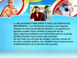 • 5.- RELACIONES FAMILIARES Y CON LOS GRUPOS DE
REFERENCIA.- Los familiares cercanos como lejanos
influyen en esta trascendental decisión. Los padres por
ejemplo pueden hacer cambiar la elección de los
hijos, algunos familiares con cierta influencia en la pareja
también pueden hacer variar esta voluntad.
De otro lado, los círculos de amigos, vecinos, socios de
un club o partido político, etc, también tienen injerencia en
la determinación de la elección de la pareja.
 