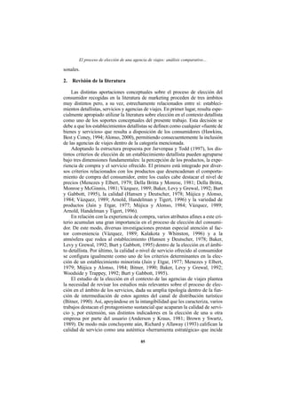 El proceso de elección de una agencia de viajes: análisis comparativo…

sonales.

2. Revisión de la literatura

    Las distintas aportaciones conceptuales sobre el proceso de elección del
consumidor recogidas en la literatura de marketing proceden de tres ámbitos
muy distintos pero, a su vez, estrechamente relacionados entre sí: estableci-
mientos detallistas, servicios y agencias de viajes. En primer lugar, resulta espe-
cialmente apropiado utilizar la literatura sobre elección en el contexto detallista
como uno de los soportes conceptuales del presente trabajo. Esta decisión se
debe a que los establecimientos detallistas se definen como cualquier «fuente de
bienes y servicios» que resulta a disposición de los consumidores (Hawkins,
Best y Coney, 1994; Alonso, 2000), permitiendo consecuentemente la inclusión
de las agencias de viajes dentro de la categoría mencionada.
    Adoptando la estructura propuesta por Jarvenpaa y Todd (1997), los dis-
tintos criterios de elección de un establecimiento detallista pueden agruparse
bajo tres dimensiones fundamentales: la percepción de los productos, la expe-
riencia de compra y el servicio ofrecido. El primero está integrado por diver-
sos criterios relacionados con los productos que desencadenan el comporta-
miento de compra del consumidor, entre los cuales cabe destacar el nivel de
precios (Menezes y Elbert, 1979; Della Britta y Monroe, 1981; Della Britta,
Monroe y McGinnis, 1981; Vázquez, 1989; Baker, Levy y Grewal, 1992; Burt
y Gabbott, 1995), la calidad (Hansen y Deutscher, 1978; Mújica y Alonso,
1984; Vázquez, 1989; Arnold, Handelman y Tigert, 1996) y la variedad de
productos (Jain y Etgar, 1977; Mújica y Alonso, 1984; Vázquez, 1989;
Arnold, Handelman y Tigert, 1996).
    En relación con la experiencia de compra, varios atributos afines a este cri-
terio acumulan una gran importancia en el proceso de elección del consumi-
dor. De este modo, diversas investigaciones prestan especial atención al fac-
tor conveniencia (Vázquez, 1989; Kalakota y Whinston, 1996) y a la
atmósfera que rodea al establecimiento (Hansen y Deutscher, 1978; Baker,
Levy y Grewal, 1992; Burt y Gabbott, 1995) dentro de la elección en el ámbi-
to detallista. Por último, la calidad o nivel de servicio ofrecido al consumidor
se configura igualmente como uno de los criterios determinantes en la elec-
ción de un establecimiento minorista (Jain y Etgar, 1977; Menezes y Elbert,
1979; Mújica y Alonso, 1984; Bitner, 1990; Baker, Levy y Grewal, 1992;
Woodside y Trappey, 1992; Burt y Gabbott, 1995).
    El estudio de la elección en el contexto de las agencias de viajes plantea
la necesidad de revisar los estudios más relevantes sobre el proceso de elec-
ción en el ámbito de los servicios, dada su amplia tipología dentro de la fun-
ción de intermediación de estos agentes del canal de distribución turístico
(Bitner, 1990). Así, apoyándose en la intangibilidad que les caracteriza, varios
trabajos destacan el protagonismo sustancial que acaparan la calidad de servi-
cio y, por extensión, sus distintos indicadores en la elección de una u otra
empresa por parte del usuario (Anderson y Kraus, 1981; Brown y Swartz,
1989). De modo más concluyente aún, Richard y Allaway (1993) califican la
calidad de servicio como una auténtica «herramienta estratégica» que incide

                                         85
 