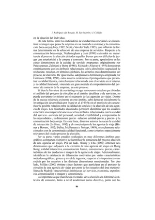 I. Rodríguez del Bosque, H. San Martín y J. Collado

en la elección del individuo.
    De esta forma, entre los indicadores de calidad más relevantes se encuen-
tran la imagen que posee la empresa en su mercado o entorno y la comunica-
ción boca-oreja (Auty, 1992; Scott y Van der Walt, 1995), que influirán de for-
ma determinante en la selección de una empresa de servicios. Respecto a la
comunicación boca-oreja, Neelamegham y Jain (1999) extienden su impor-
tancia al proceso de elección de todos aquellos bienes que son difíciles de juz-
gar con anterioridad a la compra y consumo. Por su parte, apoyándose en las
cinco dimensiones de la calidad de servicio propuestas originalmente por
Parasuraman, Zeithaml y Berry (1988), Richard y Allaway (1993) demuestran
empíricamente que los atributos relacionados con la dimensión «capacidad de
respuesta» resultan, en términos globales, los criterios más determinantes del
proceso de elección. De igual modo, adoptando la terminología empleada por
Grönroos (1984, 1990), estos autores evidencian el protagonismo que presen-
tan la calidad técnica, estrechamente relacionada con el servicio en sí mismo,
y la calidad funcional, vinculada en gran medida al comportamiento del per-
sonal de contacto de la empresa, en este proceso.
    Si bien la literatura de marketing recoge numerosos estudios que abordan
el análisis del proceso de elección en el ámbito detallista o de servicios, no
puede aseverarse lo mismo en el escenario de las agencias de viajes. Dentro
de la escasa evidencia existente en este ámbito, cabe destacar inicialmente la
investigación desarrollada por Bigné et al. (1995) con el propósito de caracte-
rizar la posible relación entre la calidad de servicio y la elección de una agen-
cia de viajes. Los resultados alcanzados permiten identificar que los usuarios
conceden una mayor relevancia a ciertos atributos relacionados con la calidad
del servicio –cortesía del personal, seriedad, credibilidad y comprensión de
las necesidades–, la dimensión precio –relación calidad-precio y precio– y la
comunicación boca-oreja. En esta línea, diversos autores destacan la calidad
de interacción (LeBlanc, 1992) y el conocimiento de los agentes de viaje (Bit-
ner y Booms, 1982; Bellur, McNamara y Prokop, 1988), estrechamente rela-
cionados con la denominada calidad funcional, como criterios especialmente
relevantes del citado proceso de elección.
    Por su parte, varios estudios realizados en muy diferentes ámbitos geo-
gráficos comparten el objetivo de identificar la estructura del proceso elección
de una agencia de viajes. Por un lado, Heung y Chu (2000) obtienen seis
dimensiones que subyacen a la elección de una agencia de viajes en Hong
Kong: calidad interactiva, comunicación formal, conveniencia, precio, carac-
terísticas de los productos e imagen de la agencia de viajes. Adicionalmente,
identifican la existencia de diferencias motivadas por varias características
sociodemográficas, género y nivel de ingresos, respecto a la importancia con-
cedida por los usuarios a las distintas dimensiones mencionadas. Por otro
lado, Millán (2000) obtiene cinco factores que participan en el proceso de
elección de una agencia de viajes por parte de los usuarios del área metropo-
litana de Madrid: características intrínsecas del servicio, economía, experien-
cia, comunicación e imagen y conveniencia.
    La importancia que manifiesta el estudio de la elección en diferentes con-
textos de consumo, tanto a nivel académico como directivo, junto con las

                                         86
 