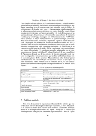 I. Rodríguez del Bosque, H. San Martín y J. Collado

Estos establecimientos ofrecen servicios de asesoramiento y venta de produc-
tos turísticos vacacionales, incluyendo paquetes turísticos combinados, pro-
ductos mayoristas y servicios concretos —por ejemplo, venta de billetes de
avión o reserva de hoteles, entre otros—. La muestra del estudio cuantitativo
se selecciona mediante un procedimiento por cuotas donde las características
tomadas como referencia son la zona geográfica y la cuota de mercado de las
agencias de viajes. En concreto, se seleccionan las zonas urbanas de Cantabria
–Santander y Torrelavega, municipios con población superior a 50.000 habi-
tantes– debido a su mayor oferta comercial de agencias de viajes, clasificán-
dose estas últimas como nacionales y regionales según su ámbito de actua-
ción. La recogida de información, efectuada durante diciembre de 2002 y
enero de 2003, se realiza mediante un cuestionario estructurado que se admi-
nistra de forma personal a los elementos muestrales a la finalización de su
encuentro con las agencias de viajes. Dicho cuestionario está constituido por
tres partes diferenciadas: (1) cuestiones generales relacionadas con el com-
portamiento de viaje del individuo, (2) valoración a través de una escala Likert
de 7 posiciones de cada uno de los criterios de elección planteados en la pre-
sente investigación, y (3) características que facilitan la identificación del per-
fil sociodemográfico de los usuarios. Adicionalmente, cabe destacar que el
tamaño muestral está constituido por 380 encuestas válidas, lo que supone un
error muestral del 5,13% para un nivel de confianza del 95,5%. Las caracte-
rísticas que definen la investigación descriptiva efectuada se detallan en la
figura 1.
                 FIGURA 1.—Ficha técnica de la investigación
Características                        Encuesta
Universo                               Usuarios de agencias de viajes vacacionales
Ámbito geográfico                      Zonas urbanas de la Comunidad Autónoma de Cantabria
Procedimiento de muestreo              Por cuotas con estratificación según área geográfica y cuo-
                                       ta de mercado de las agencias de viajes (nacionales vs.
                                       regionales)
Recogida de información                Encuesta personal a usuarios que acaban de recibir un ser-
                                       vicio en una agencia de viajes
Tamaño de muestra                      380 encuestas
Error muestral                         ± 5,13 %
Nivel de confianza                     95,5 % (k= 1,96) para el caso más desfavorable p=q= 0,5
Fecha de trabajo de campo              Diciembre 2002 – Enero 2003




5. Análisis y resultados

    Con el fin de examinar la importancia individual de los criterios que par-
ticipan en la elección de un agencia de viajes vacacional, se parte del conjun-
to de criterios extraídos de la revisión de la literatura y depurados posterior-
mente en la investigación cualitativa. La figura 2 recoge los 18 criterios que
forman parte del trabajo actual, valorados según una escala Likert de 7 posi-

                                              88
 