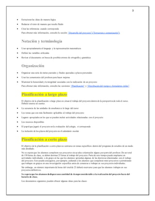 3
 Estructurar las ideas de manera lógica
 Redactar el texto de manera que resulte fluido
 Citar las referencias cuando corresponda
Para obtener más información, consulte la sección “Desarrollo del proyecto”("Estructuray comunicación").
Notación y terminología
 Usar apropiadamenteel lenguaje y la representación matemáticos
 Definir las variables utilizadas
 Revisar el documento en busca de posibles errores de ortografía y gramática
Organización
 Organizar una serie de metas parciales y finales ajustadas a plazos personales
 Usar los comentarios del profesor para hacer mejoras
 Mantener la honestidad y la integridad asociadas con la realización de un proyecto
Para obtener más información, consulte las secciones “Planificación” y “Distribución del tiempo y formularios útiles”.
Planificación a largo plazo
El objetivo de la planificación a largo plazo es situar el trabajo del proyecto dentro de la perspectivade todo el curso.
Deberá tenerse en cuenta:
 La secuencia de las unidades de enseñanza a lo largo del curso
 Los temas que son más fácilmente aplicables al trabajo del proyecto
 Lugares apropiados en los que se pueden incluir actividades relacionadas con el proyecto
 Los recursos disponibles
 El papelque jugará el proyecto en la evaluación del colegio, si corresponde
 La inclusión de los plazos del proyecto en el calendario escolar
Planificación a corto plazo
El objetivo de la planificación a corto plazo es centrarse en temas específicos dentro del programa de estudios de un modo
más detallado.
No se esperaque los alumnos completen sus proyectos sin ayudau orientación alguna por partedel profesor. De un total
de 150 horas de clase, se deben destinar 25 horas al trabajo del proyecto. Partede este tiempo puede emplearse en
actividades individuales o de grupo en las que los alumnos aprendan algunas de las destrezas relacionadas con el trabajo
del proyecto. Esto puedeconseguirse, por ejemplo, pidiendo a los alumnos que completen mini-proyectos o permitiendo
que trabajen en grupos en una investigación específica antes de comenzar a trabajar en sus proyectos individuales.
Sin embargo, un número importantede horas del totalde 25 deberá reservarse para que los alumnos trabajen en sus
proyectos definitivos.
Se espera que los alumnos dediquen una cantidad de tiempo considerable a la realización del proyecto fuera del
horario de clase.
Los documentos siguientes pueden ofrecer algunas ideas para las clases:
 