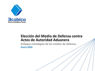 Elección del Medio de Defensa contra
Actos de Autoridad Aduanera
Enfoque estratégico de los medios de defensa.
Enero 2016
 