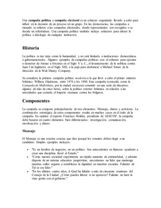 Una campaña política o campaña electoral es un esfuerzo organizado llevado a cabo para 
influir en la decisión de un proceso en un grupo. En las democracias, las campañas a 
menudo se refieren a las campañas electorales, donde representantes son escogidos o se 
decide un referéndum. Una campaña política también incluye esfuerzos para alterar la 
política o ideología de cualquier institución. 
Historia 
La política es tan vieja como la humanidad, y no está limitada a instituciones democráticas 
o gubernamentales. Algunos ejemplos de campañas políticas son: el esfuerzo para ejecutar 
o desterrar de Atenas a Sócrates en el Siglo V a. C., el levantamiento de la nobleza contra 
Juan I de Inglaterra en el Siglo XIII, o la puja para desbancar a Michael Eisner de la 
dirección de la Walt Disney Company. 
Se considera la primera campaña política moderna a la que llevó a cabo el primer ministro 
británico William Gladstone, entre 1876 y los 1880. Esta campaña (conocida como la 
Campaña de Midlothian, por la ciudad escocesa) consistió en una serie de discursos, 
algunos de más de cinco horas, sobre la política exterior británica en relación a las 
atrocidades que cometía el Imperio otomano contra los búlgaros. 
Componentes 
La campaña se compone principalmente de tres elementos: Mensaje, dinero y activismo. La 
combinación estratégica de estos componentes resulta en muchos casos en el éxito de la 
campaña. En opinión el experto Francisco Roldán, presidente de AESCOP , la campaña 
debe basarse en cuatro elementos bien diferenciados: investigación, comunicación, 
movilización y dinero. 
Mensaje 
El Mensaje es una oración concisa que dice porqué los votantes deben elegir a un 
candidato. Simples ejemplos incluyen: 
 "Es un hombre de negocios, no un político. Sus antecedentes en finanzas ayudarán a 
crear una disciplina fiscal al Estado." 
 "Como nuestra sociedad experimenta un rápido aumento de criminalidad, y además 
dispone de un sistema educativo paupérrimo, necesitamos un líder que mantenga 
nuestras calles seguras y restablezca la dignidad en nuestras escuelas. Fulanito de 
Tal es ese líder." 
 "En los últimos cuatro años, A Quel ha faltado a más de cincuenta reuniones del 
Consejo de la Ciudad. ¿Cómo puedes liderar si no apareces? Fulanito no hará la 
vista gorda con el gobierno." 
 